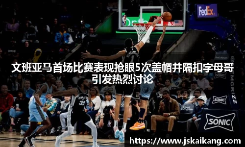 文班亚马首场比赛表现抢眼5次盖帽并隔扣字母哥引发热烈讨论
